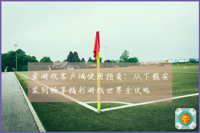 爱游戏客户端使用指南：从下载安装到畅享精彩游戏世界全攻略