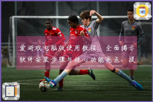 爱游戏电脑版使用教程：全面揭示软件安装步骤与核心功能亮点，提升你的游戏体验！
