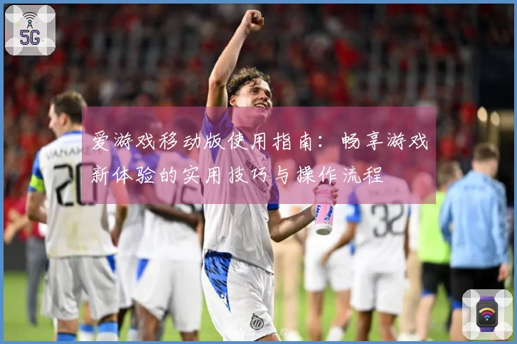 爱游戏移动版使用指南：畅享游戏新体验的实用技巧与操作流程