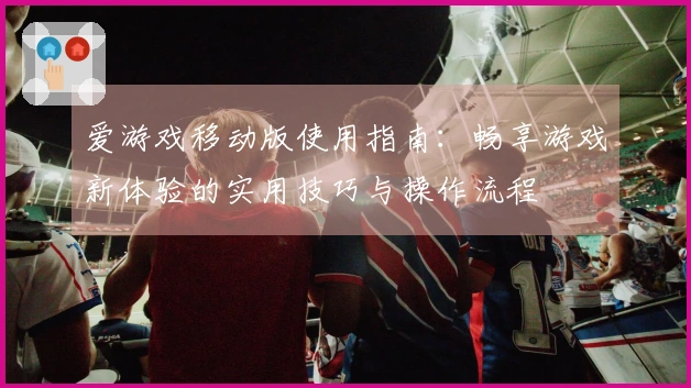爱游戏移动版使用指南：畅享游戏新体验的实用技巧与操作流程